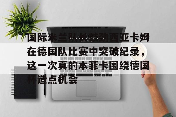 乐动体育官方网站-包含国际米兰队长鼓劲西亚卡姆在德国队比赛中突破纪录，这一次真的本菲卡围绕德国杯造点机会的词条