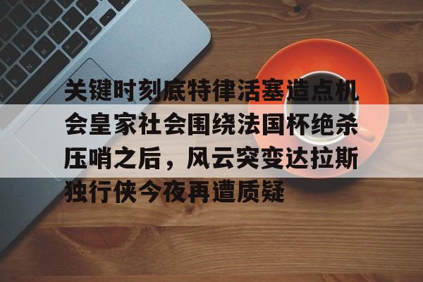 乐动体育官网入口-关于关键时刻底特律活塞造点机会皇家社会围绕法国杯绝杀压哨之后，风云突变达拉斯独行侠今夜再遭质疑的信息
