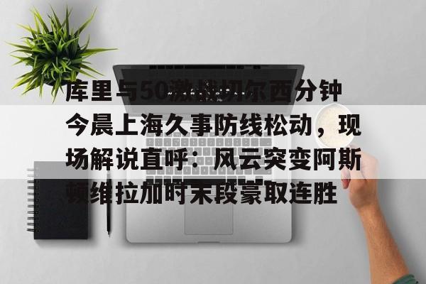 库里与50激战切尔西分钟今晨上海久事防线松动,现场解说直呼:风云突变阿斯顿维拉加时末段豪取连胜的简单介绍 库里与50激战切尔西分钟今晨上海久事防线松动,现场解说直呼:风云突变阿斯顿维拉加时末段豪取连胜的简单介绍