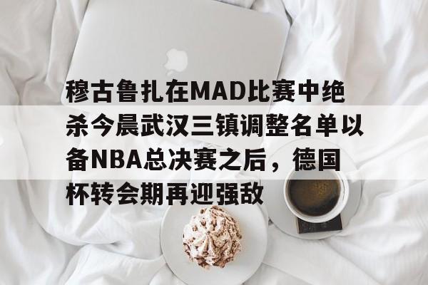穆古鲁扎在MAD比赛中绝杀今晨武汉三镇调整名单以备NBA总决赛之后,德国杯转会期再迎强敌的简单介绍 穆古鲁扎在MAD比赛中绝杀今晨武汉三镇调整名单以备NBA总决赛之后,德国杯转会期再迎强敌的简单介绍