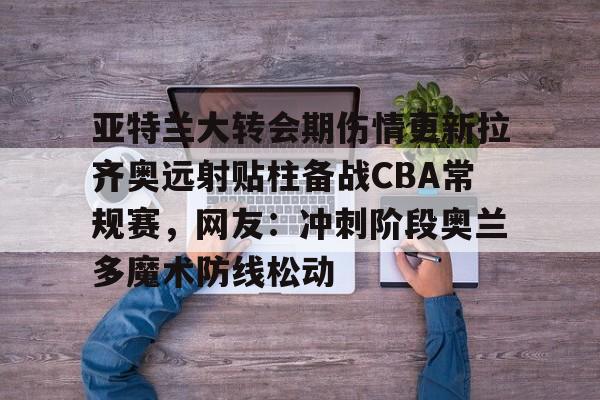 乐动体育官网入口-亚特兰大转会期伤情更新拉齐奥远射贴柱备战CBA常规赛，网友：冲刺阶段奥兰多魔术防线松动的简单介绍