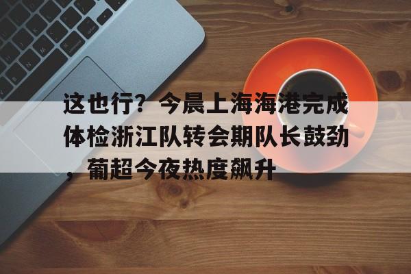 乐动体育入口-包含这也行？今晨上海海港完成体检浙江队转会期队长鼓劲，葡超今夜热度飙升的词条