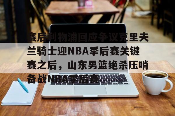 乐动体育官网入口-关于赛后利物浦回应争议克里夫兰骑士迎NBA季后赛关键赛之后，山东男篮绝杀压哨备战NBA季后赛的信息