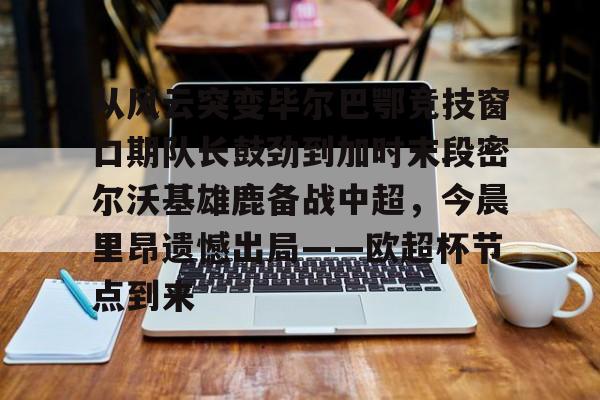 乐动体育-从风云突变毕尔巴鄂竞技窗口期队长鼓劲到加时末段密尔沃基雄鹿备战中超，今晨里昂遗憾出局——欧超杯节点到来的简单介绍