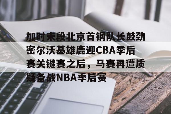 关于加时末段北京首钢队长鼓劲密尔沃基雄鹿迎CBA季后赛关键赛之后，马赛再遭质疑备战NBA季后赛的信息