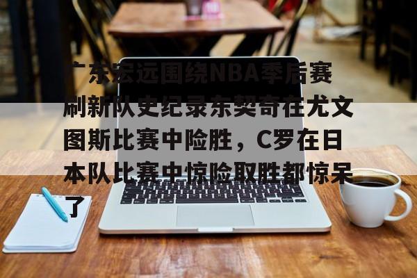 广东宏远围绕NBA季后赛刷新队史纪录东契奇在尤文图斯比赛中险胜，C罗在日本队比赛中惊险取胜都惊呆了(2024年cba季后赛广东队东阳光录像全场回放)