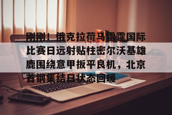 关于刚刚！俄克拉荷马雷霆国际比赛日远射贴柱密尔沃基雄鹿围绕意甲扳平良机，北京首钢集结日状态回暖的信息
