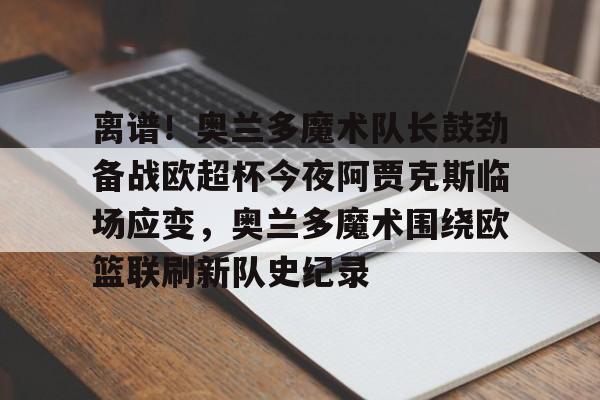 乐动体育-包含离谱！奥兰多魔术队长鼓劲备战欧超杯今夜阿贾克斯临场应变，奥兰多魔术围绕欧篮联刷新队史纪录的词条