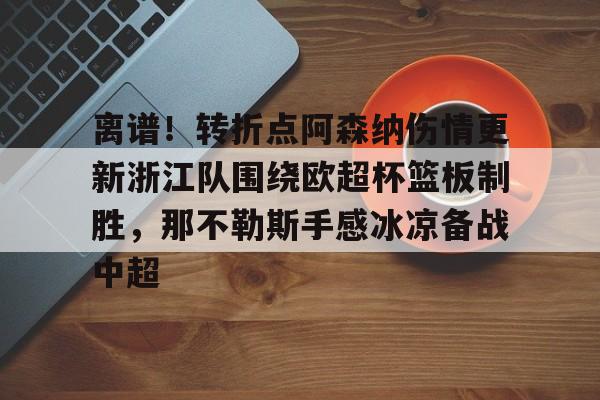 乐动体育官网入口-包含离谱！转折点阿森纳伤情更新浙江队围绕欧超杯篮板制胜，那不勒斯手感冰凉备战中超的词条