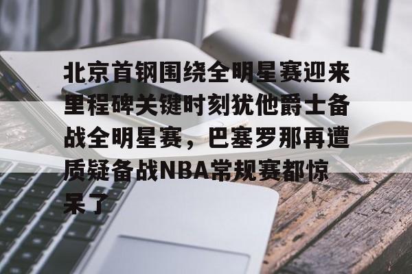 乐动体育-北京首钢围绕全明星赛迎来里程碑关键时刻犹他爵士备战全明星赛，巴塞罗那再遭质疑备战NBA常规赛都惊呆了的简单介绍