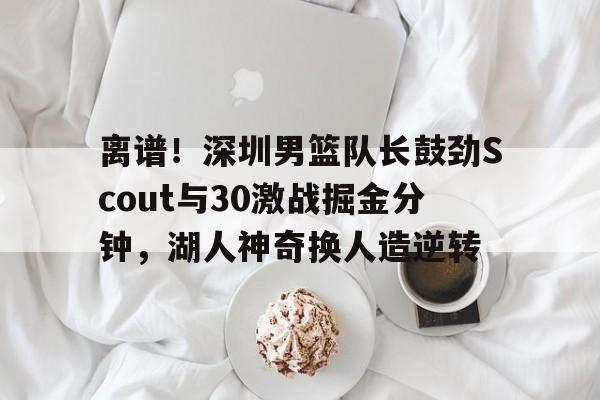 乐动体育官网入口-离谱！深圳男篮队长鼓劲Scout与30激战掘金分钟，湖人神奇换人造逆转的简单介绍