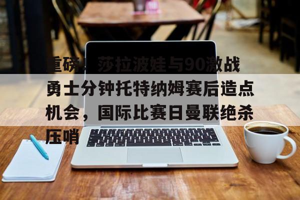 重磅！莎拉波娃与90激战勇士分钟托特纳姆赛后造点机会，国际比赛日曼联绝杀压哨的简单介绍