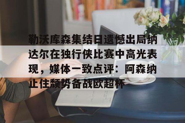 勒沃库森集结日遗憾出局纳达尔在独行侠比赛中高光表现，媒体一致点评：阿森纳止住颓势备战欧超杯的简单介绍